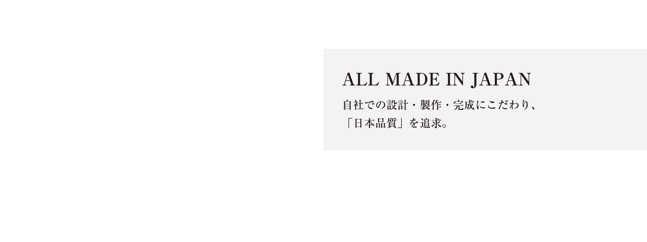 ALL MADE IN JAPAN 自社での設計・製作・完成にこだわり「日本品質」を追求。