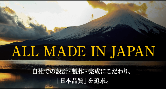 ALL MADE IN JAPAN　自社での設計・製作・完成にこだわり、「日本品質」を追求。